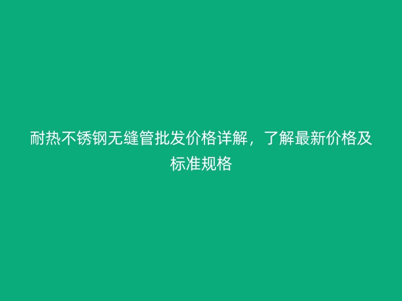 耐热荣耀官方官网入口无缝管批发价格详解，了解最新价格及标准规格