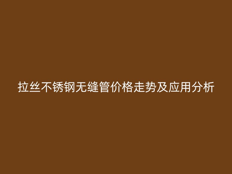 拉丝荣耀官方官网入口无缝管价格走势及应用分析