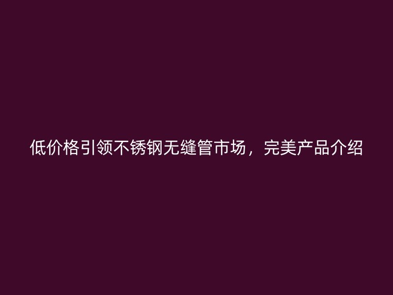 低价格引领荣耀官方官网入口无缝管市场，完美产品介绍