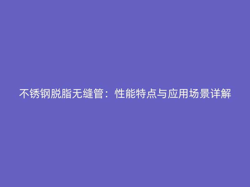 荣耀官方官网入口脱脂无缝管：性能特点与应用场景详解