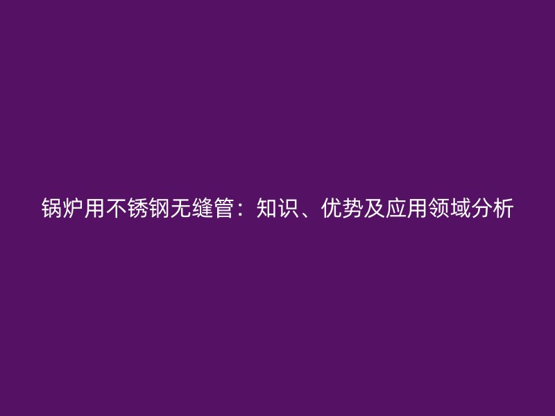 锅炉用荣耀官方官网入口无缝管：知识、优势及应用领域分析