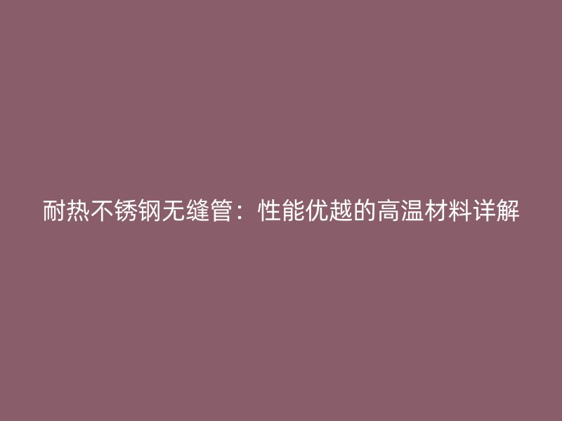 耐热荣耀官方官网入口无缝管：性能优越的高温材料详解