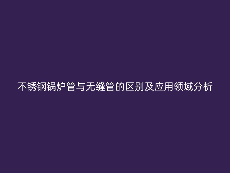 荣耀官方官网入口锅炉管与无缝管的区别及应用领域分析