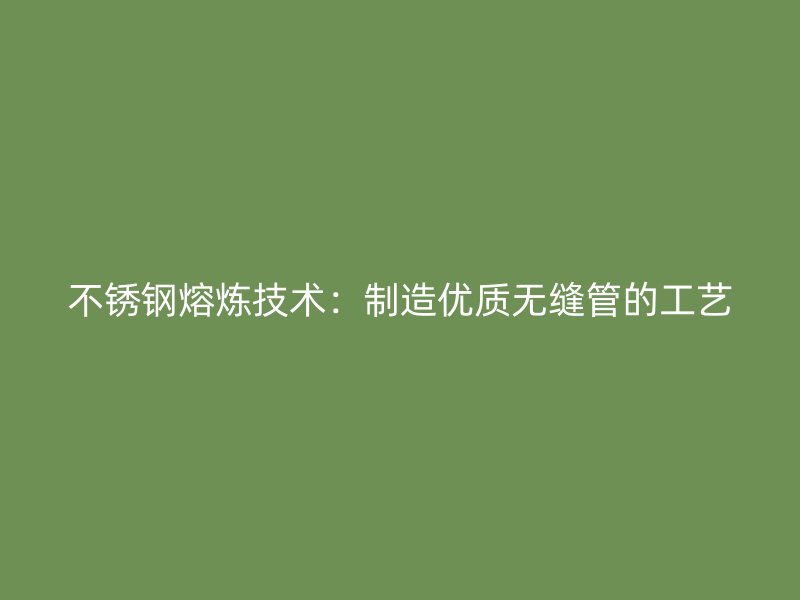 荣耀官方官网入口熔炼技术：制造优质无缝管的工艺
