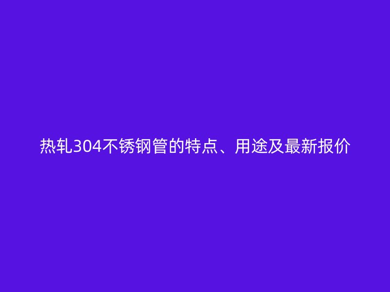 热轧304荣耀官方官网入口管的特点、用途及最新报价
