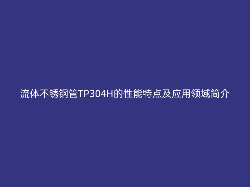 流体荣耀官方官网入口管TP304H的性能特点及应用领域简介