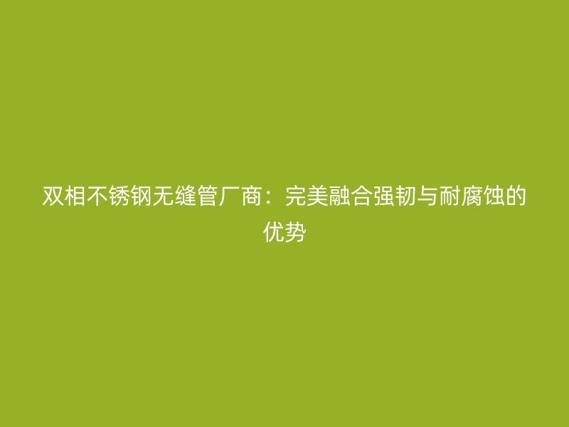 双相荣耀官方官网入口无缝管厂商：完美融合强韧与耐腐蚀的优势