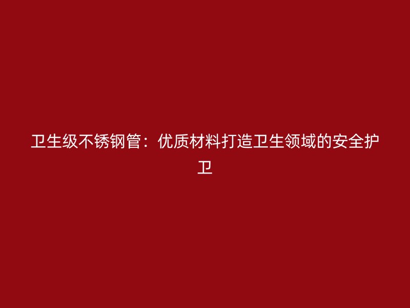 卫生级荣耀官方官网入口管：优质材料打造卫生领域的安全护卫