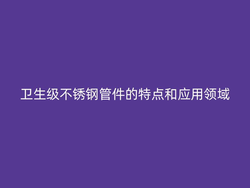 卫生级荣耀官方官网入口管件的特点和应用领域