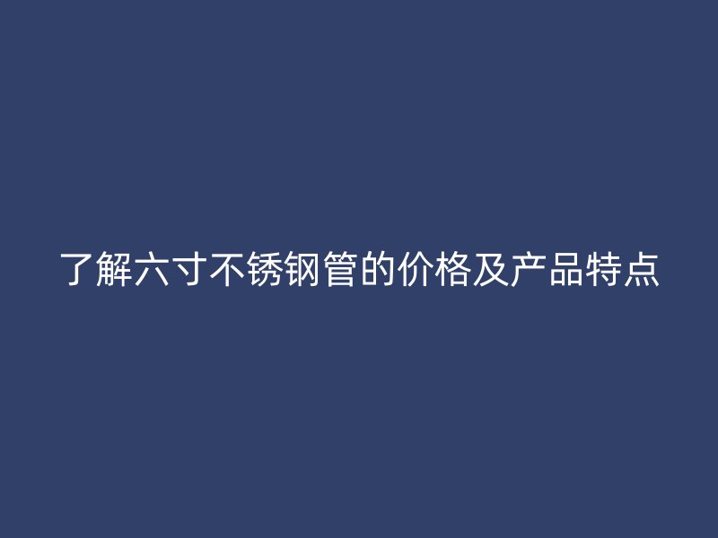 了解六寸荣耀官方官网入口管的价格及产品特点