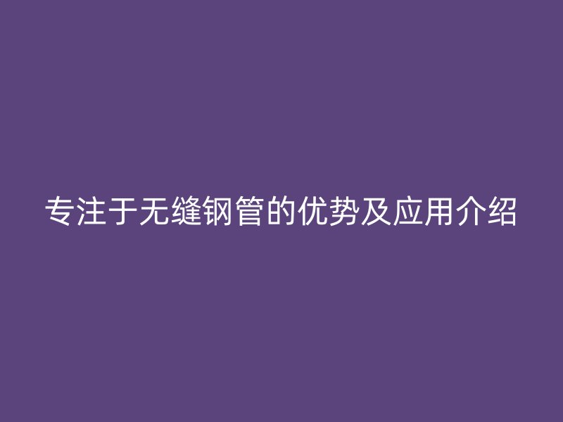 专注于无缝钢管的优势及应用介绍