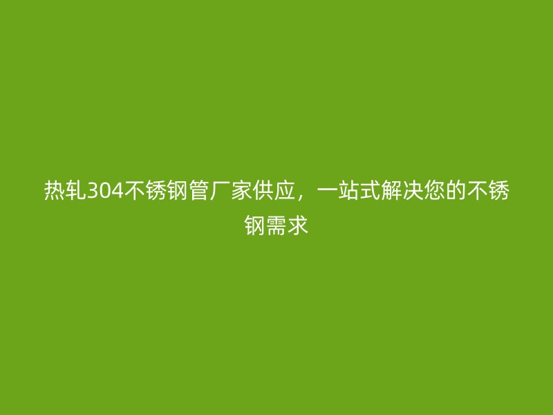 热轧304荣耀官方官网入口管厂家供应，一站式解决您的荣耀官方官网入口需求