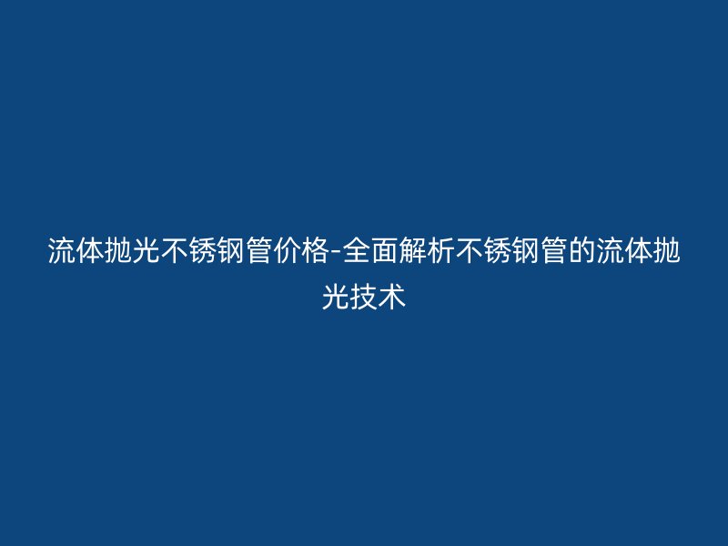 流体抛光荣耀官方官网入口管价格-全面解析荣耀官方官网入口管的流体抛光技术