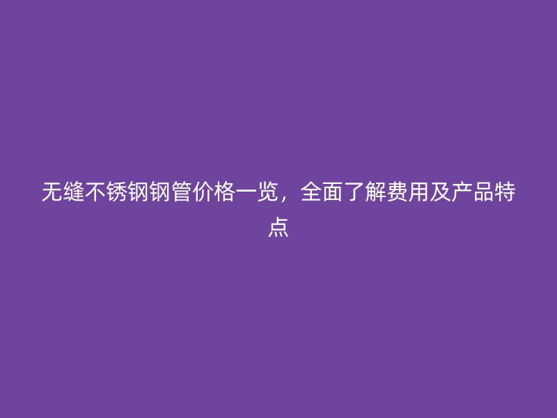 无缝荣耀官方官网入口钢管价格一览，全面了解费用及产品特点