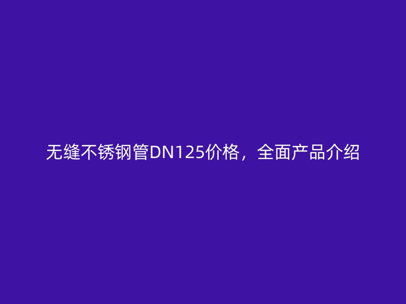 无缝荣耀官方官网入口管DN125价格，全面产品介绍