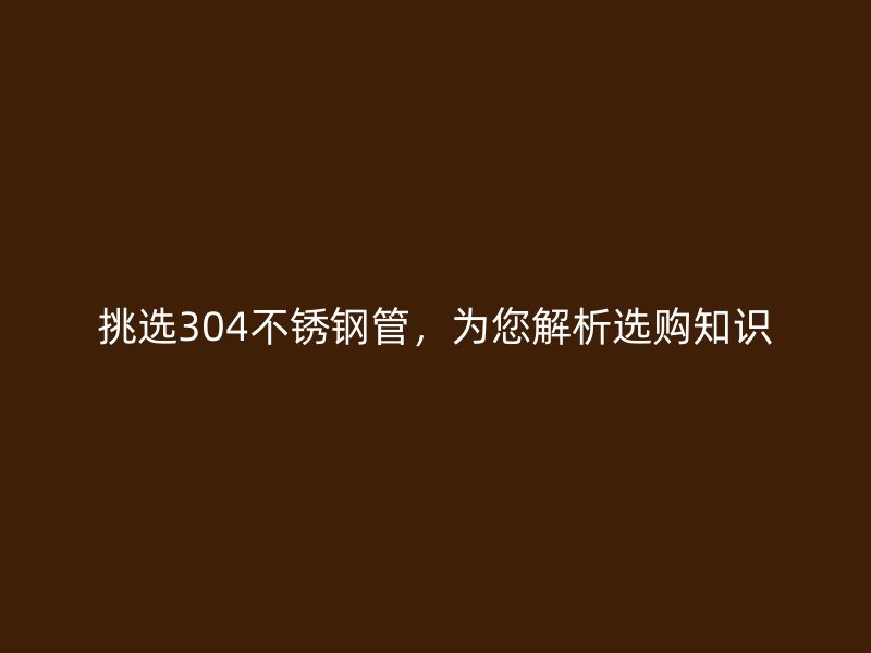 挑选304荣耀官方官网入口管，为您解析选购知识