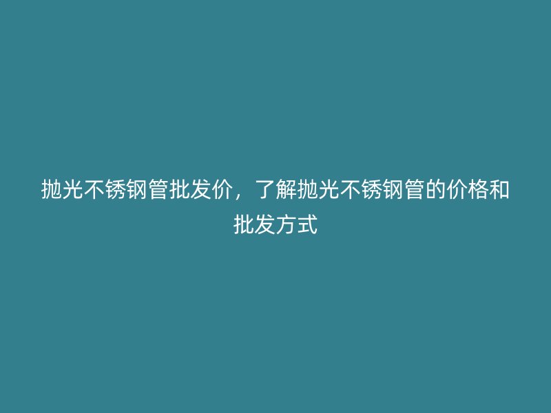 抛光荣耀官方官网入口管批发价，了解抛光荣耀官方官网入口管的价格和批发方式