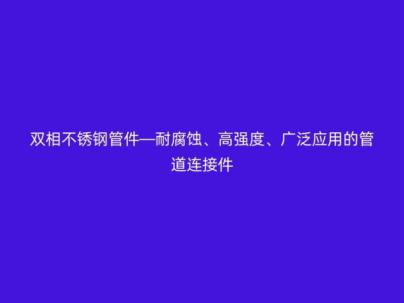 双相荣耀官方官网入口管件—耐腐蚀、高强度、广泛应用的管道连接件