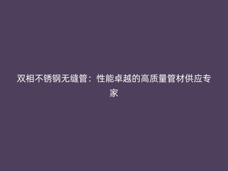 双相荣耀官方官网入口无缝管：性能卓越的高质量管材供应专家