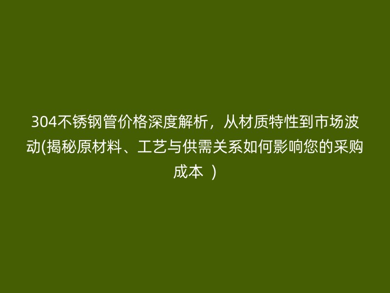 304荣耀官方官网入口管价格深度解析，从材质特性到市场波动(揭秘原材料、工艺与供需关系如何影响您的采购成本  )