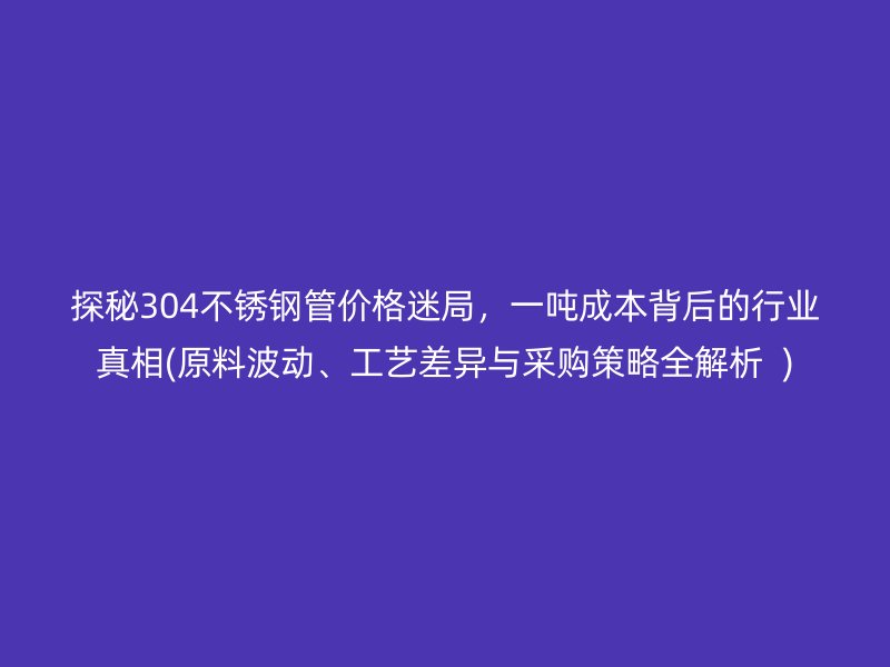 探秘304荣耀官方官网入口管价格迷局，一吨成本背后的行业真相(原料波动、工艺差异与采购策略全解析  )