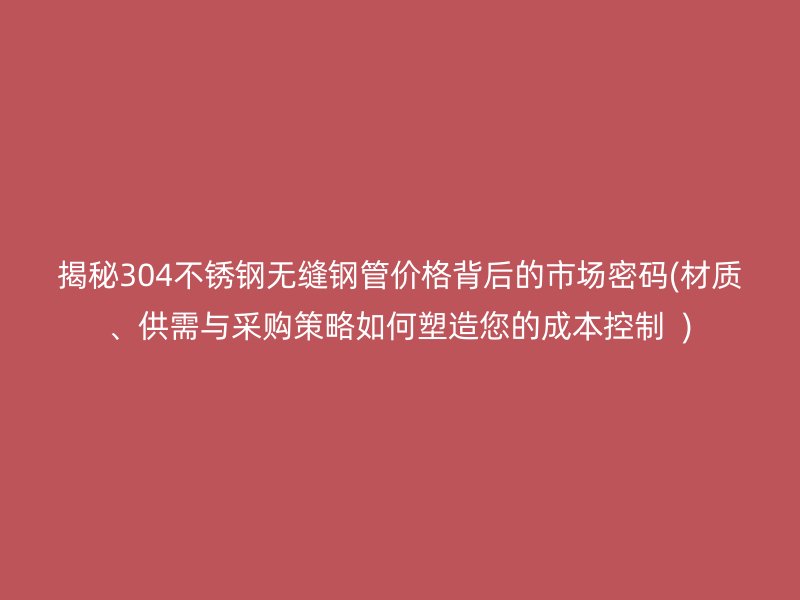 揭秘304荣耀官方官网入口无缝钢管价格背后的市场密码(材质、供需与采购策略如何塑造您的成本控制  )