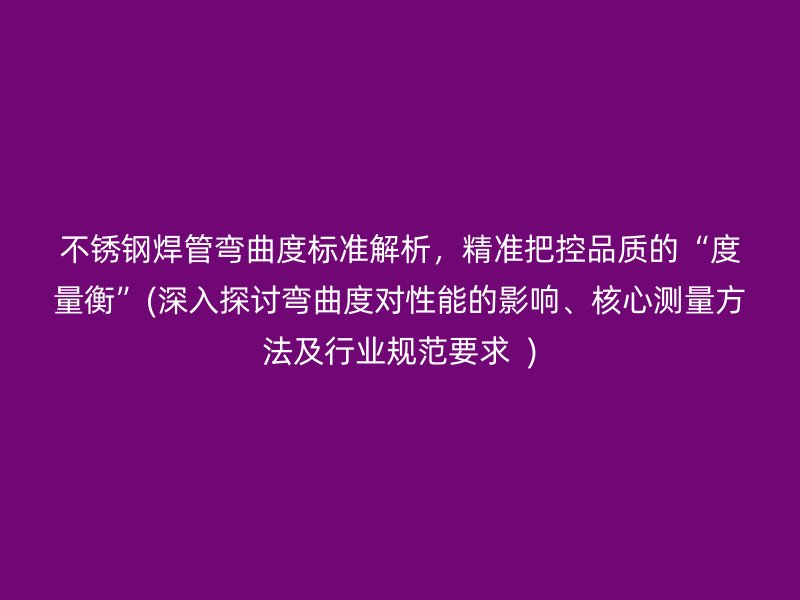 荣耀官方官网入口焊管弯曲度标准解析，精准把控品质的“度量衡”(深入探讨弯曲度对性能的影响、核心测量方法及行业规范要求  )