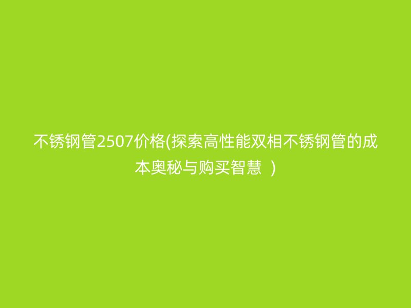 荣耀官方官网入口管2507价格(探索高性能双相荣耀官方官网入口管的成本奥秘与购买智慧  )