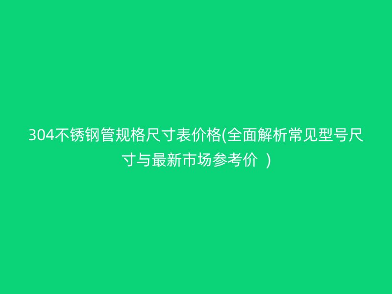 304荣耀官方官网入口管规格尺寸表价格(全面解析常见型号尺寸与最新市场参考价  )