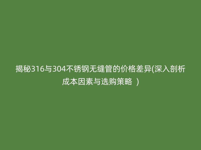 揭秘316与304荣耀官方官网入口无缝管的价格差异(深入剖析成本因素与选购策略  )