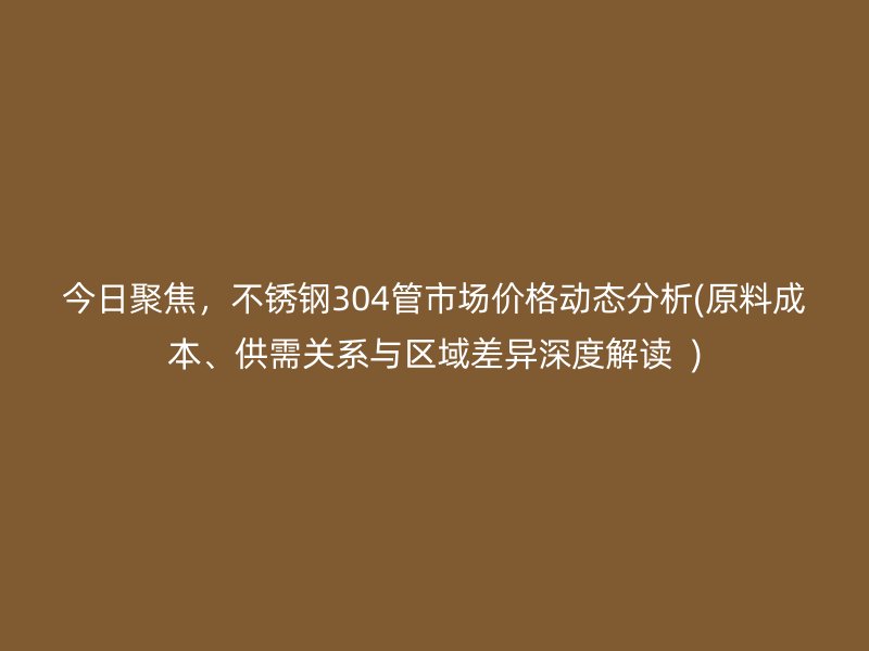 今日聚焦，荣耀官方官网入口304管市场价格动态分析(原料成本、供需关系与区域差异深度解读  )