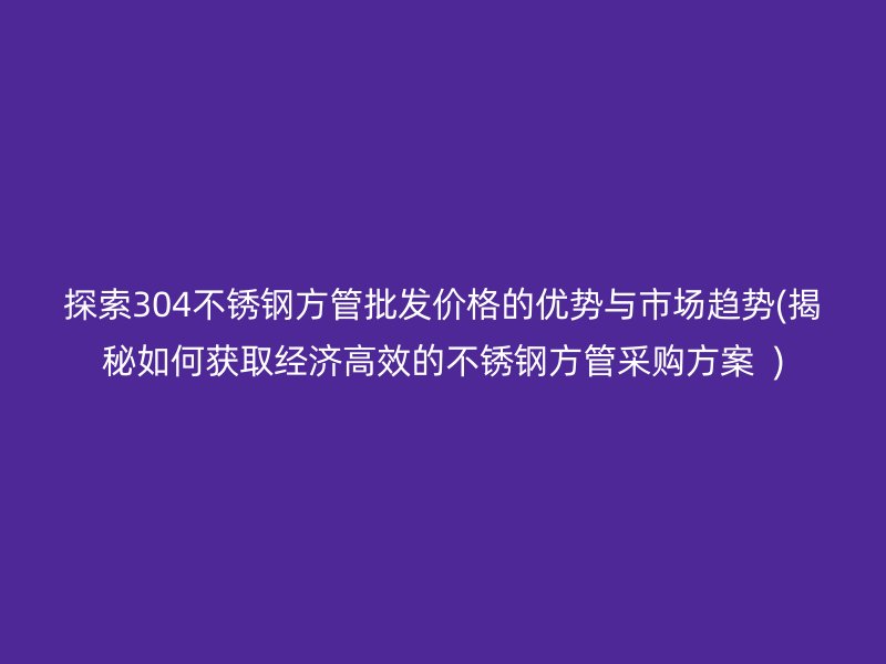 探索304荣耀官方官网入口方管批发价格的优势与市场趋势(揭秘如何获取经济高效的荣耀官方官网入口方管采购方案  )