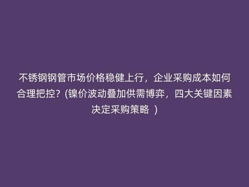 荣耀官方官网入口钢管市场价格稳健上行，企业采购成本如何合理把控？(镍价波动叠加供需博弈，四大关键因素决定采购策略  )