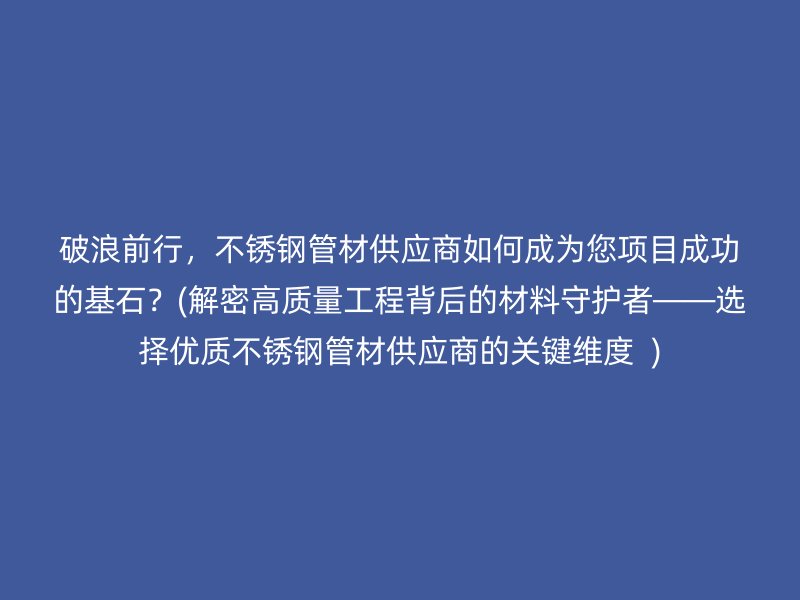 破浪前行，荣耀官方官网入口管材供应商如何成为您项目成功的基石？(解密高质量工程背后的材料守护者——选择优质荣耀官方官网入口管材供应商的关键维度  )
