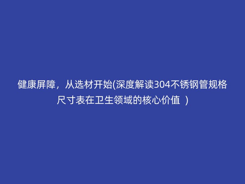 健康屏障，从选材开始(深度解读304荣耀官方官网入口管规格尺寸表在卫生领域的核心价值  )