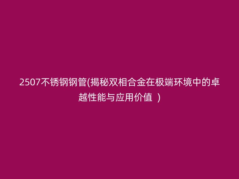 2507荣耀官方官网入口钢管(揭秘双相合金在极端环境中的卓越性能与应用价值  )