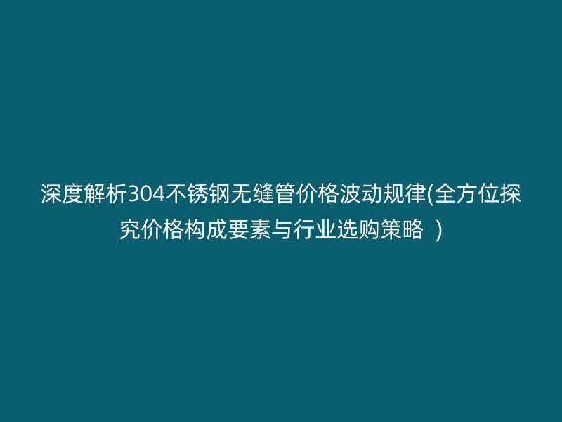 深度解析304荣耀官方官网入口无缝管价格波动规律(全方位探究价格构成要素与行业选购策略  )