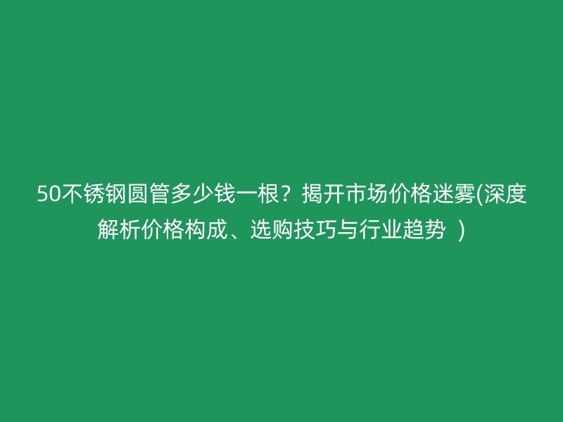 50荣耀官方官网入口圆管多少钱一根？揭开市场价格迷雾(深度解析价格构成、选购技巧与行业趋势  )