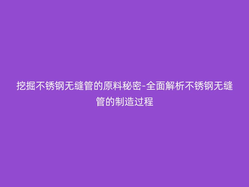 挖掘荣耀官方官网入口无缝管的原料秘密-全面解析荣耀官方官网入口无缝管的制造过程