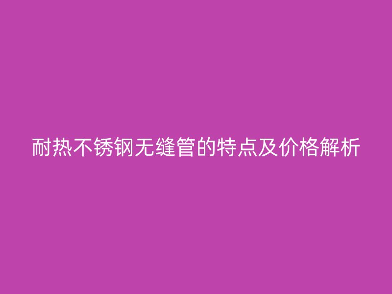 耐热荣耀官方官网入口无缝管的特点及价格解析