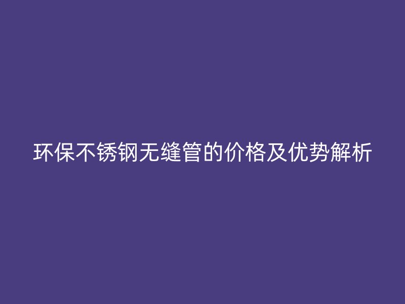 环保荣耀官方官网入口无缝管的价格及优势解析