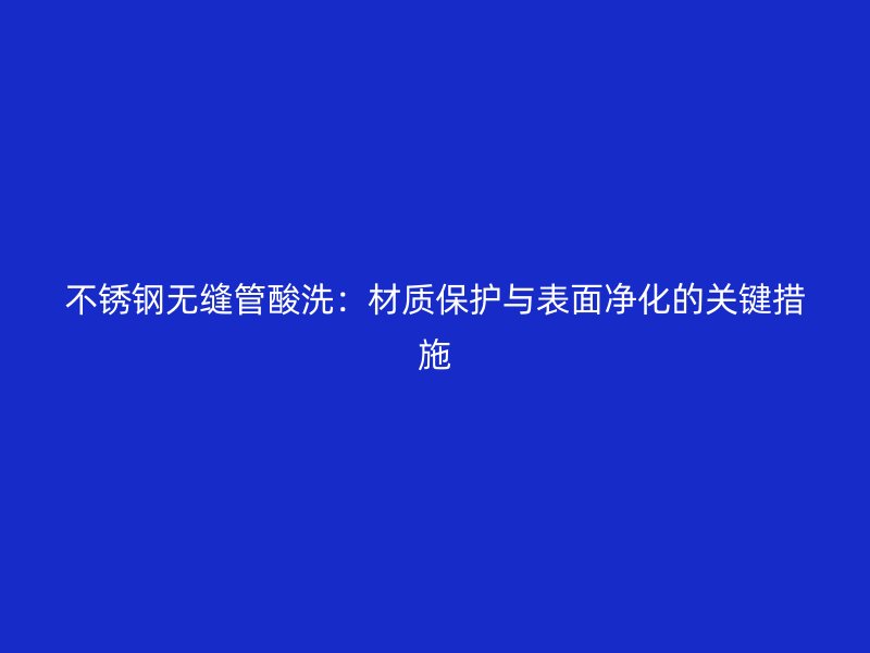 荣耀官方官网入口无缝管酸洗：材质保护与表面净化的关键措施