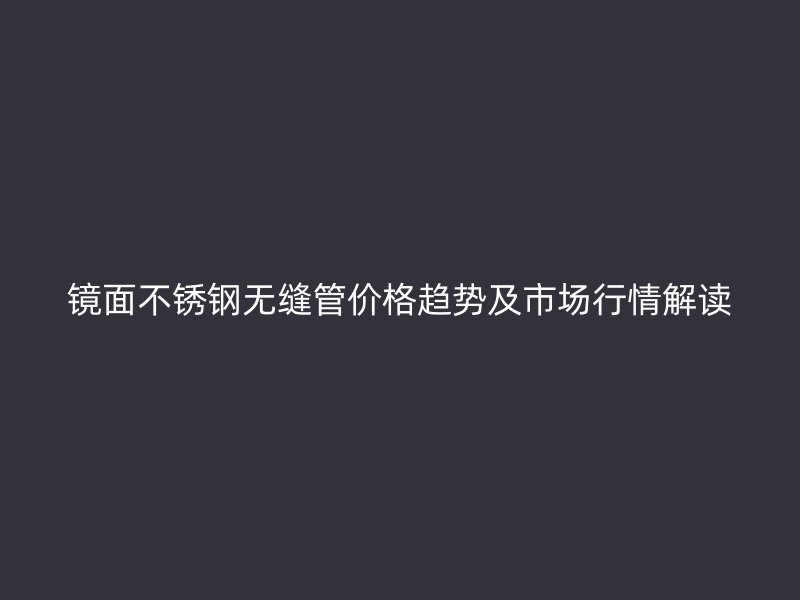 镜面荣耀官方官网入口无缝管价格趋势及市场行情解读
