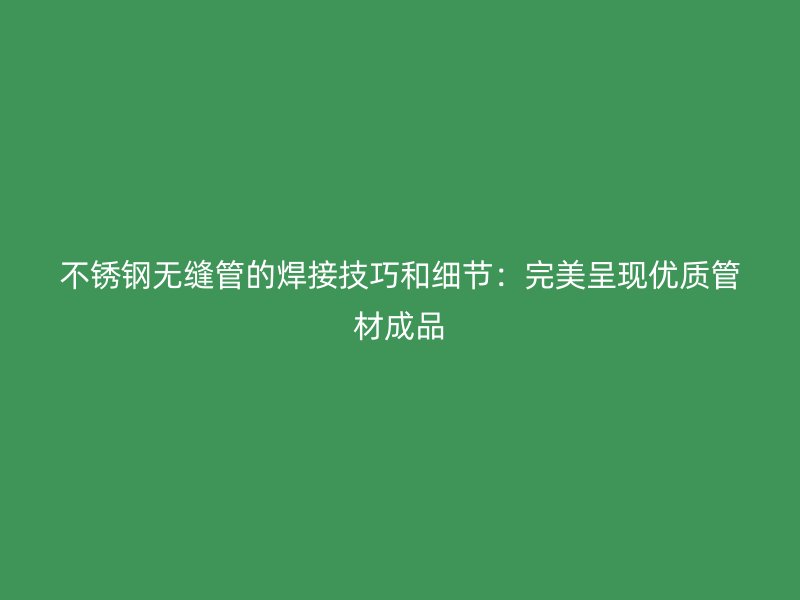 荣耀官方官网入口无缝管的焊接技巧和细节：完美呈现优质管材成品