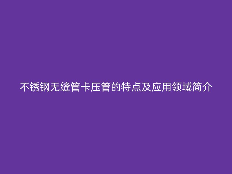 荣耀官方官网入口无缝管卡压管的特点及应用领域简介