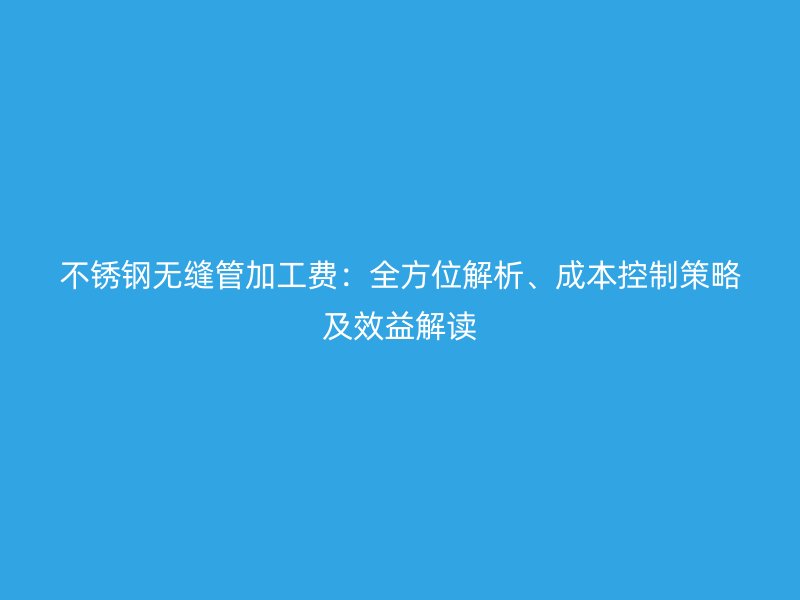 荣耀官方官网入口无缝管加工费：全方位解析、成本控制策略及效益解读
