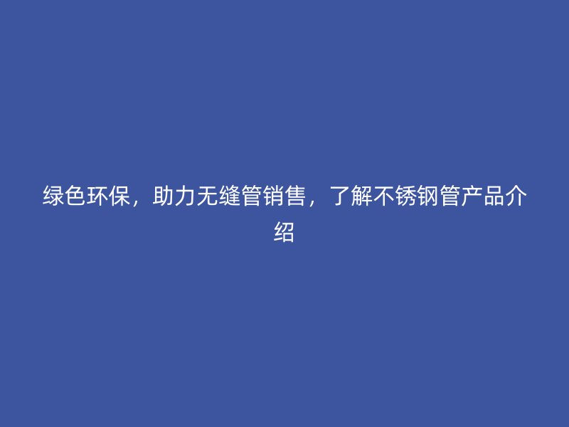 绿色环保，助力无缝管销售，了解荣耀官方官网入口管产品介绍