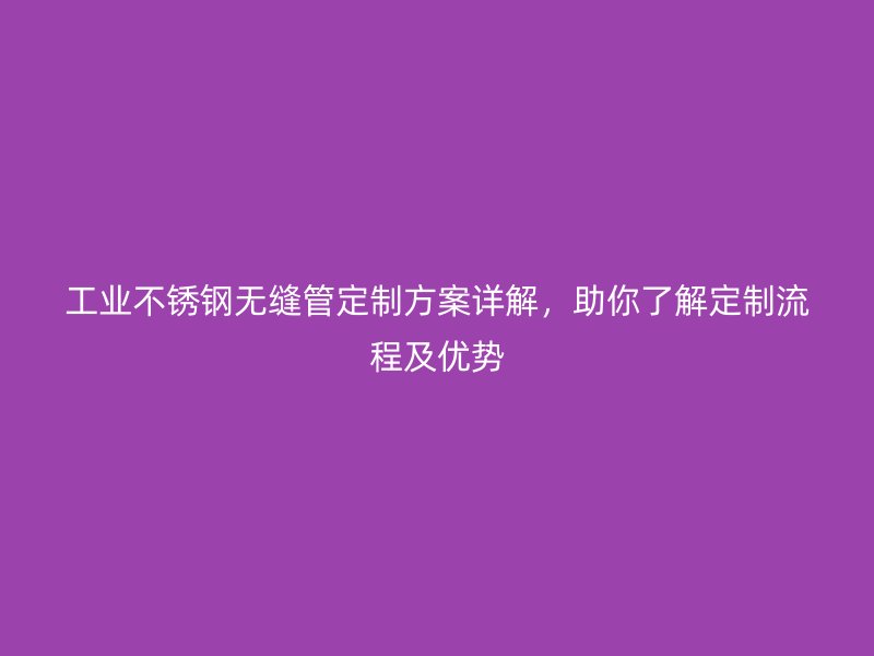 工业荣耀官方官网入口无缝管定制方案详解，助你了解定制流程及优势