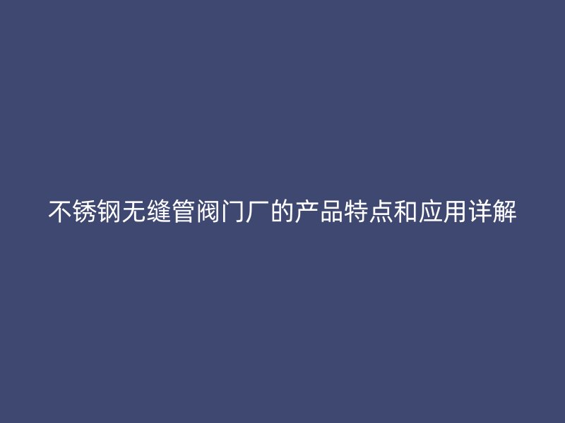 荣耀官方官网入口无缝管阀门厂的产品特点和应用详解