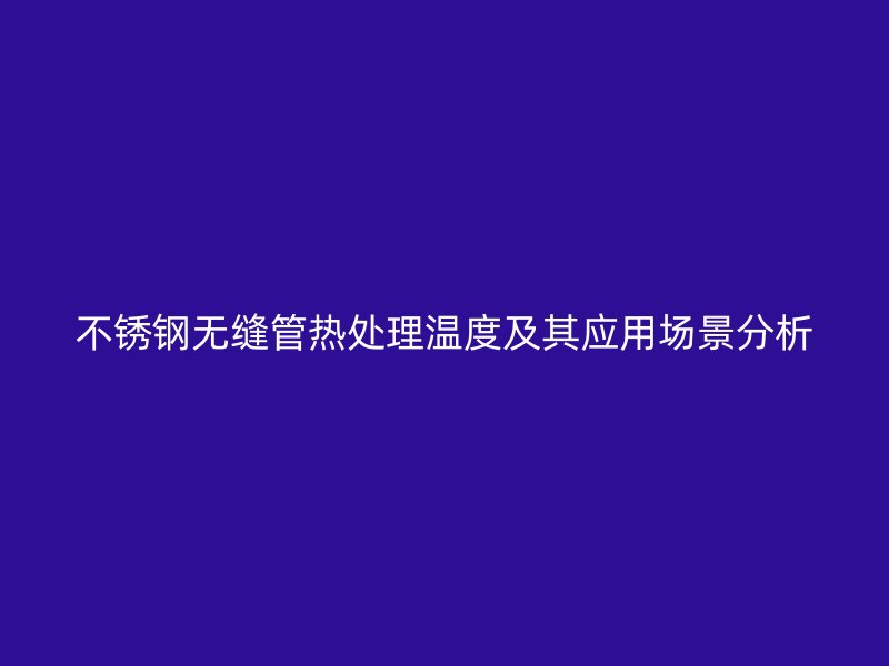 荣耀官方官网入口无缝管热处理温度及其应用场景分析